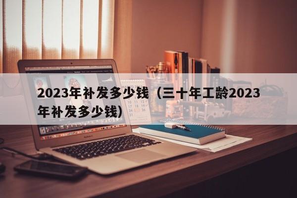 2023年补发多少钱（三十年工龄2023年补发多少钱）