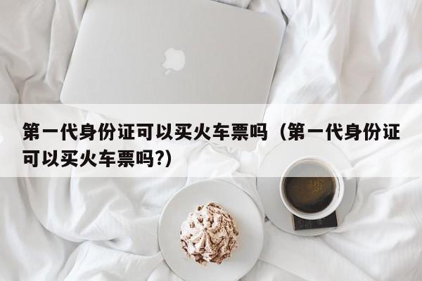 第一代身份证可以买火车票吗（第一代身份证可以买火车票吗?）