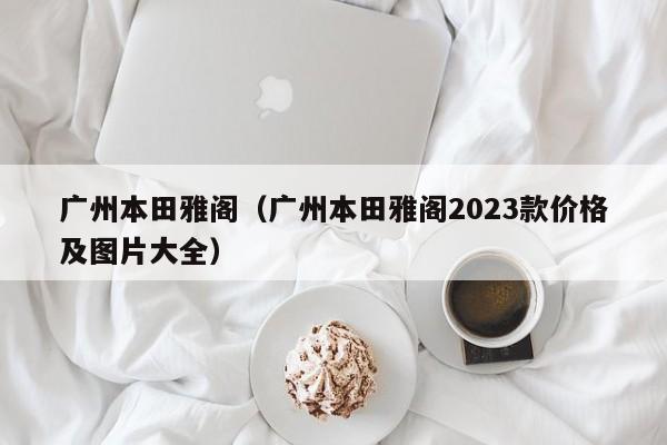 广州本田雅阁（广州本田雅阁2023款价格及图片大全）