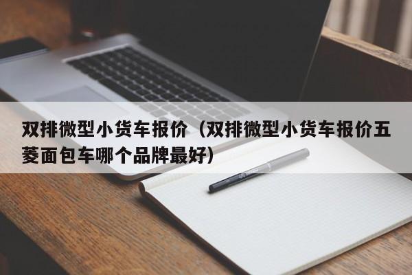 双排微型小货车报价（双排微型小货车报价五菱面包车哪个品牌最好）