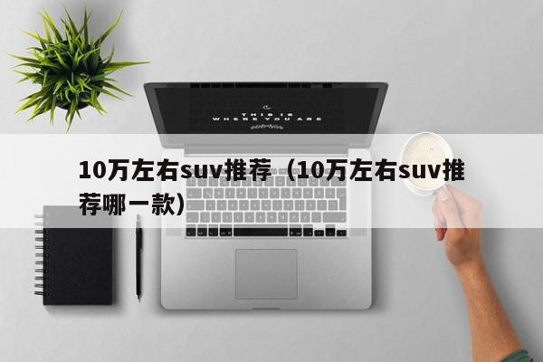 10万左右suv推荐（10万左右suv推荐哪一款）