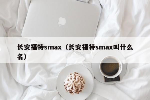 长安福特smax（长安福特smax叫什么名）