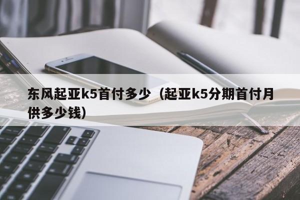 东风起亚k5首付多少（起亚k5分期首付月供多少钱）