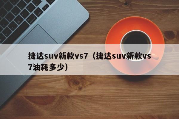 捷达suv新款vs7（捷达suv新款vs7油耗多少）