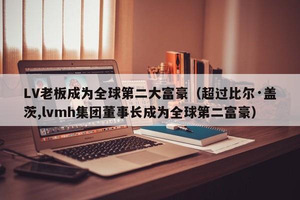 LV老板成为全球第二大富豪（超过比尔·盖茨,lvmh集团董事长成为全球第二富豪）