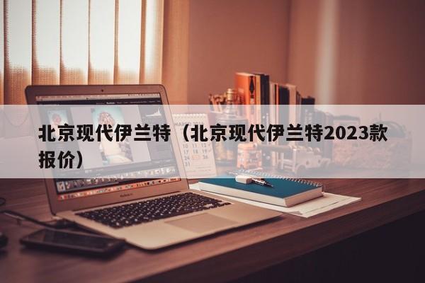 北京现代伊兰特（北京现代伊兰特2023款报价）