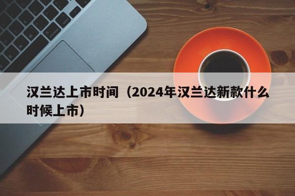 汉兰达上市时间（2024年汉兰达新款什么时候上市）