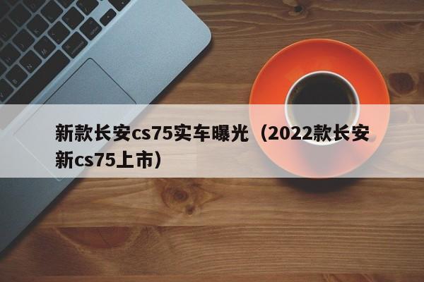 新款长安cs75实车曝光（2022款长安新cs75上市）