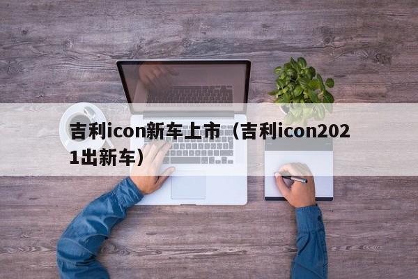 吉利icon新车上市（吉利icon2021出新车）