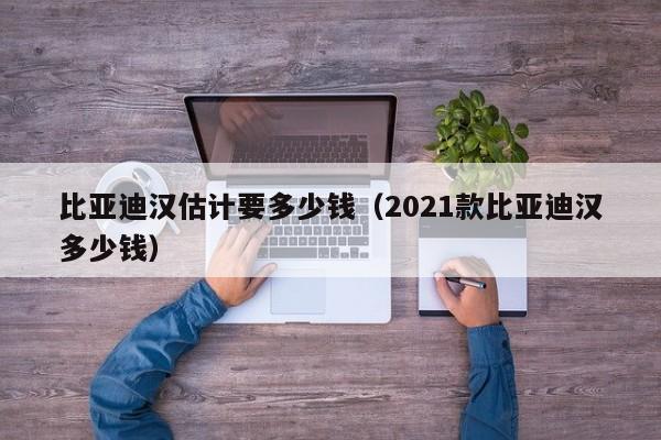 比亚迪汉估计要多少钱（2021款比亚迪汉多少钱）