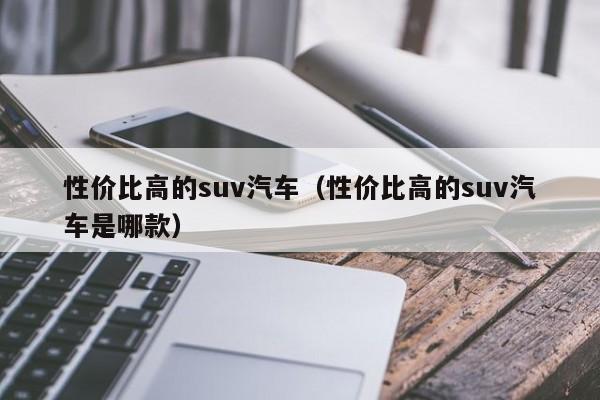 性价比高的suv汽车（性价比高的suv汽车是哪款）