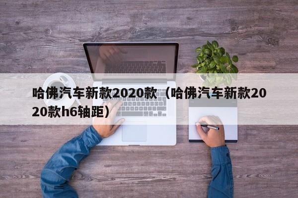 哈佛汽车新款2020款（哈佛汽车新款2020款h6轴距）