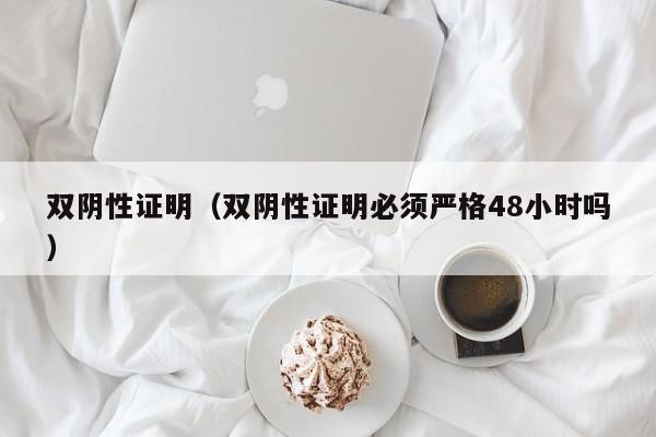 双阴性证明（双阴性证明必须严格48小时吗）