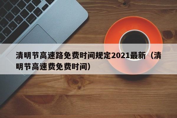 清明节高速路免费时间规定2021最新（清明节高速费免费时间）