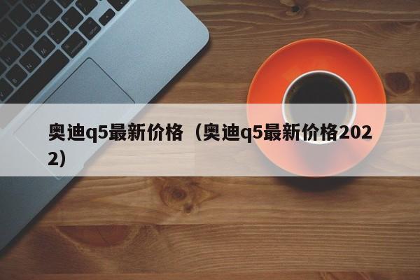 奥迪q5最新价格（奥迪q5最新价格2022）