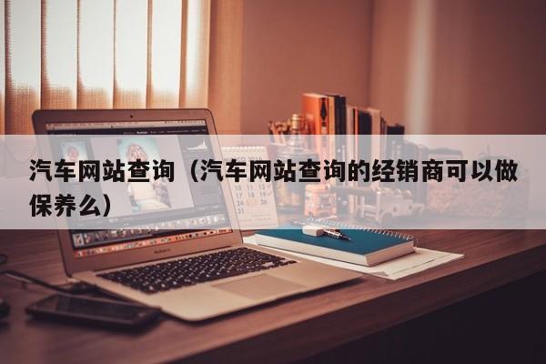 汽车网站查询（汽车网站查询的经销商可以做保养么）