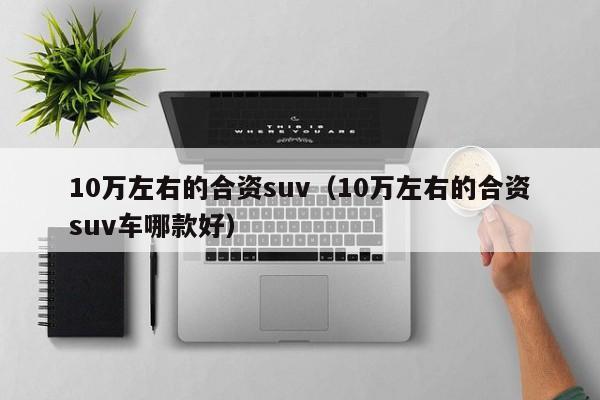 10万左右的合资suv（10万左右的合资suv车哪款好）