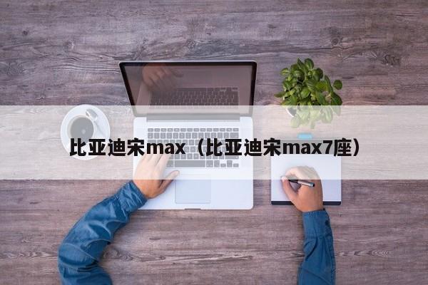 比亚迪宋max（比亚迪宋max7座）