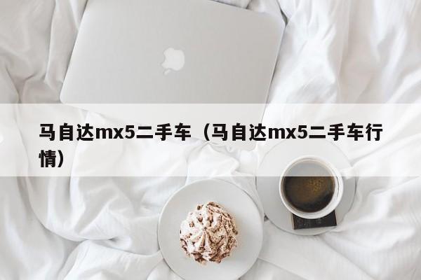 马自达mx5二手车（马自达mx5二手车行情）