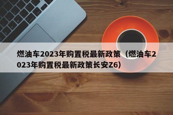 燃油车2023年购置税最新政策（燃油车2023年购置税最新政策长安Z6）