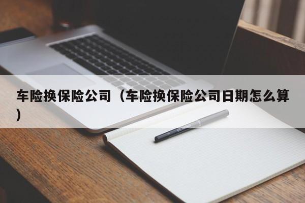 车险换保险公司（车险换保险公司日期怎么算）