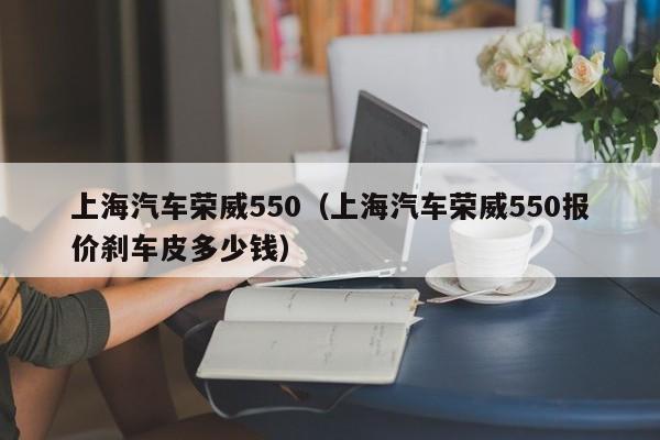 上海汽车荣威550（上海汽车荣威550报价刹车皮多少钱）