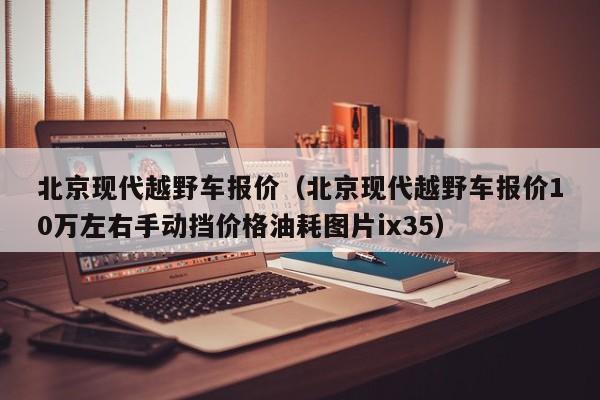 北京现代越野车报价（北京现代越野车报价10万左右手动挡价格油耗图片ix35）