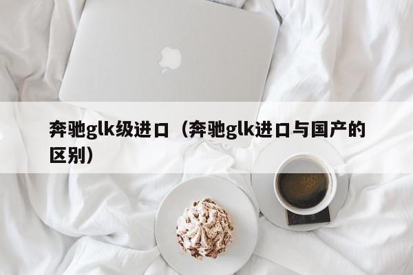 奔驰glk级进口（奔驰glk进口与国产的区别）