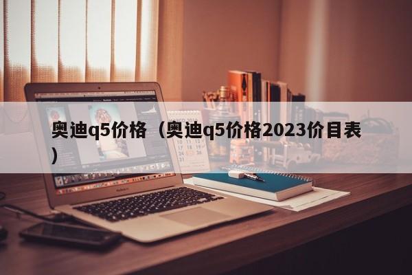 奥迪q5价格（奥迪q5价格2023价目表）