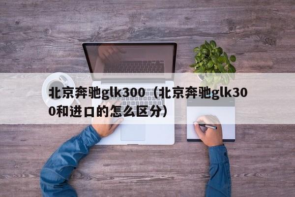 北京奔驰glk300（北京奔驰glk300和进口的怎么区分）