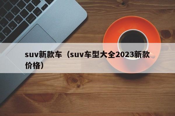 suv新款车（suv车型大全2023新款价格）