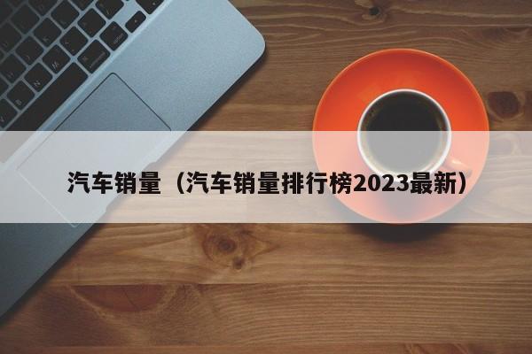 汽车销量（汽车销量排行榜2023最新）