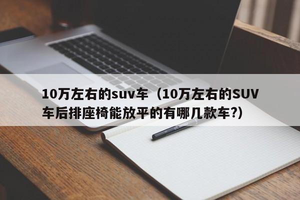 10万左右的suv车（10万左右的SUV车后排座椅能放平的有哪几款车?）