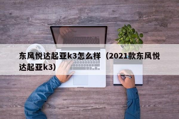 东风悦达起亚k3怎么样（2021款东风悦达起亚k3）