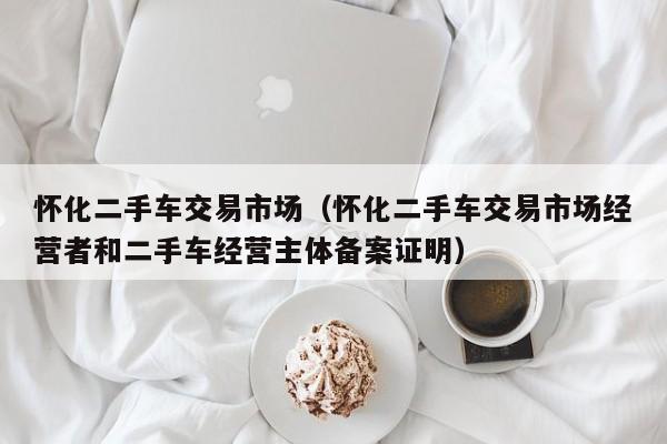 怀化二手车交易市场（怀化二手车交易市场经营者和二手车经营主体备案证明）