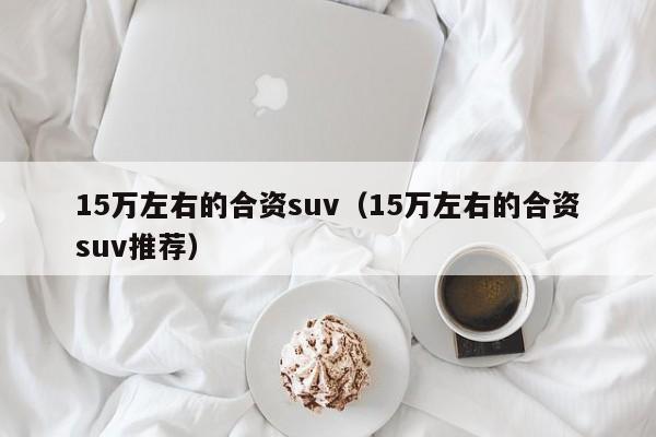 15万左右的合资suv（15万左右的合资suv推荐）