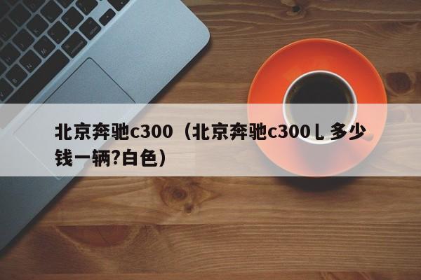 北京奔驰c300（北京奔驰c300乚多少钱一辆?白色）