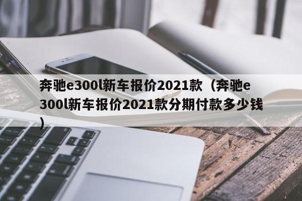 奔驰e300l新车报价2021款（奔驰e300l新车报价2021款分期付款多少钱）