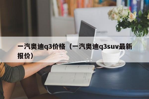 一汽奥迪q3价格（一汽奥迪q3suv最新报价）