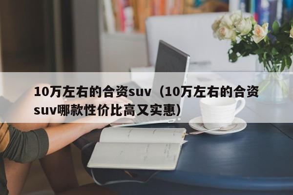 10万左右的合资suv（10万左右的合资suv哪款性价比高又实惠）