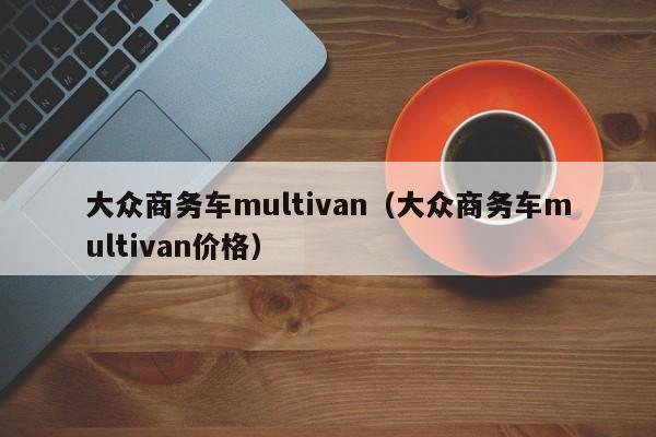 大众商务车multivan（大众商务车multivan价格）