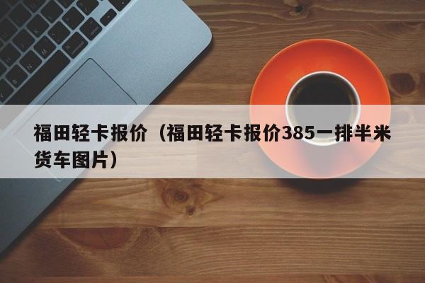 福田轻卡报价（福田轻卡报价385一排半米货车图片）