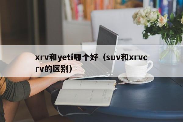 xrv和yeti哪个好（suv和xrvcrv的区别）