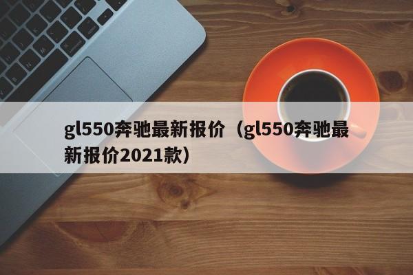 gl550奔驰最新报价（gl550奔驰最新报价2021款）