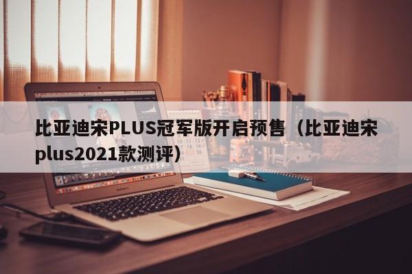 比亚迪宋PLUS冠军版开启预售（比亚迪宋plus2021款测评）