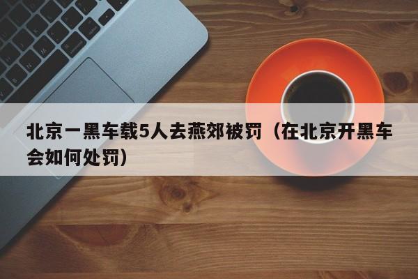 北京一黑车载5人去燕郊被罚（在北京开黑车会如何处罚）