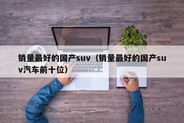 销量最好的国产suv（销量最好的国产suv汽车前十位）