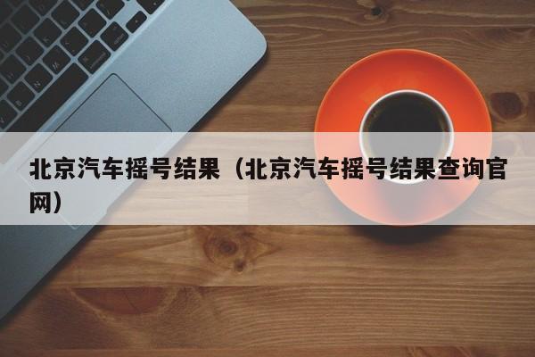 北京汽车摇号结果（北京汽车摇号结果查询官网）