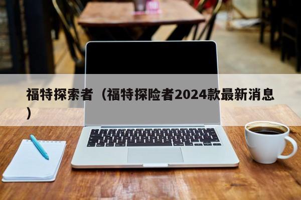 福特探索者（福特探险者2024款最新消息）